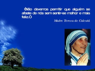 “ Não devemos permitir que alguém se afaste de nós sem sentir-se melhor e mais feliz.” Madre Teresa de Calcutá 