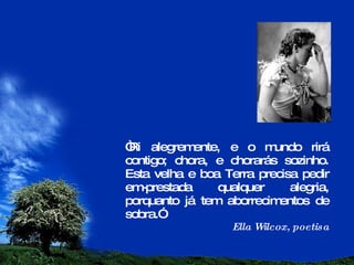 “ Ri alegremente, e o mundo rirá contigo; chora, e chorarás sozinho. Esta velha e boa Terra precisa pedir em-prestada qualquer alegria, porquanto já tem aborrecimentos de sobra.” Ella Wilcox, poetisa 