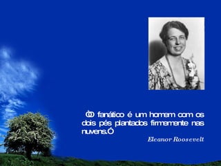 “ O fanático é um homem com os dois pés plantados firmemente nas nuvens.” Eleanor Roosevelt 
