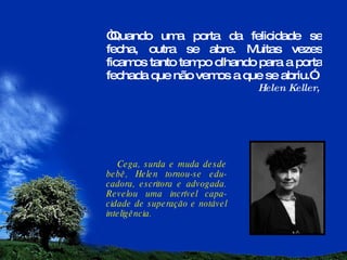 “ Quando uma porta da felicidade se fecha, outra se abre. Muitas vezes ficamos tanto tempo olhando para a porta fechada que não vemos a que se abriu.” Helen Keller,  Cega, surda e muda desde bebê, Helen tornou-se edu-cadora, escritora e advogada. Revelou uma incrível capa-cidade de superação e notável inteligência. 