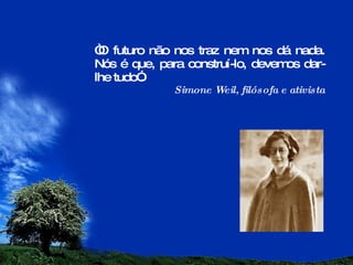 “ O futuro não nos traz nem nos dá nada. Nós é que, para construí-lo, devemos dar-lhe tudo”.  Simone Weil, filósofa e ativista 
