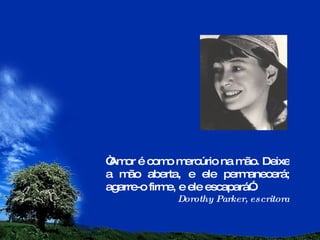 “ Amor é como mercúrio na mão. Deixe a mão aberta, e ele permanecerá; agarre-o firme, e ele escapará”. Dorothy Parker, escritora 