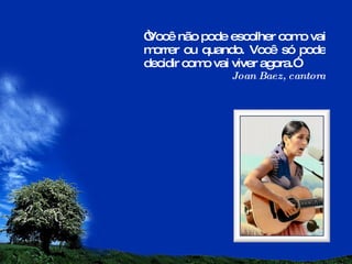 “ Você não pode escolher como vai morrer ou quando. Você só pode decidir como vai viver agora.” Joan Baez, cantora 