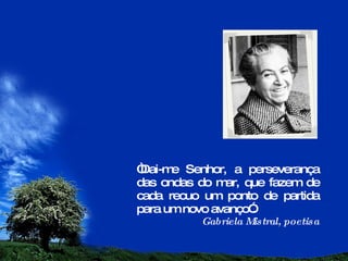 “ Dai-me Senhor, a perseverança das ondas do mar, que fazem de cada recuo um ponto de partida para um novo avanço”. Gabriela Mistral, poetisa 