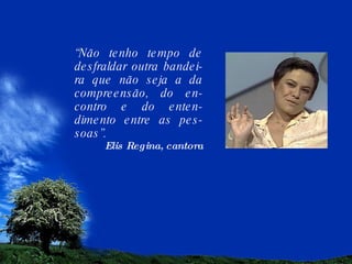 “ Não tenho tempo de desfraldar outra bandei-ra que não seja a da compreensão, do en-contro e do enten-dimento entre as pes-soas”. Elis Regina, cantora 