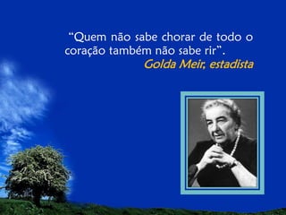 “Quem não sabe chorar de todo o
coração também não sabe rir”.

Golda Meir, estadista

 