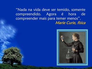 “Nada na vida deve ser temido, somente
compreendido. Agora é hora de
compreender mais para temer menos”.

Marie Curie, física

 