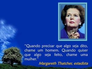 “Quando precisar que algo seja dito,
chame um homem. Quando quiser
que algo seja feito, chame uma
mulher.”

Margareth Thatcher, estadista

 