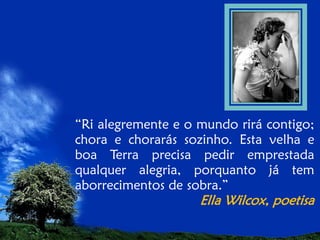 “Ri alegremente e o mundo rirá contigo;
chora e chorarás sozinho. Esta velha e
boa Terra precisa pedir emprestada
qualquer alegria, porquanto já tem
aborrecimentos de sobra.”

Ella Wilcox, poetisa

 