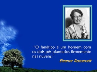 “O fanático é um homem com
os dois pés plantados firmemente
nas nuvens.”

Eleanor Roosevelt

 