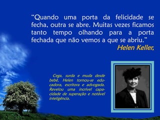 “Quando uma porta da felicidade se
fecha, outra se abre. Muitas vezes ficamos
tanto tempo olhando para a porta
fechada que não vemos a que se abriu.”

Helen Keller,

Cega, surda e muda desde
bebê, Helen tornou-se educadora, escritora e advogada.
Revelou uma incrível capacidade de superação e notável
inteligência.

 