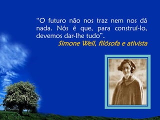 “O futuro não nos traz nem nos dá
nada. Nós é que, para construí-lo,
devemos dar-lhe tudo”.

Simone Weil, filósofa e ativista

 