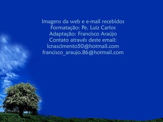 Imagens da web e e-mail recebidos
Formatação: Pe. Luiz Carlos
Adaptação: Francisco Araújo
Contato através deste email:
lcnascimento50@hotmail.com
francisco_araujo.86@hotmail.com

 