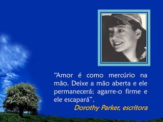 “Amor é como mercúrio na
mão. Deixe a mão aberta e ele
permanecerá; agarre-o firme e
ele escapará”.

Dorothy Parker, escritora

 