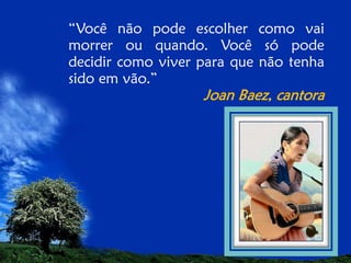 “Você não pode escolher como vai
morrer ou quando. Você só pode
decidir como viver para que não tenha
sido em vão.”

Joan Baez, cantora

 