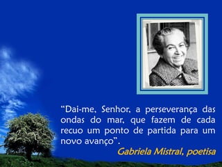 “Dai-me, Senhor, a perseverança das
ondas do mar, que fazem de cada
recuo um ponto de partida para um
novo avanço”.

Gabriela Mistral, poetisa

 