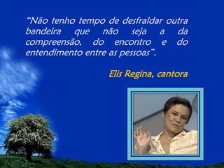 “Não tenho tempo de desfraldar outra
bandeira que não seja a da
compreensão, do encontro e do
entendimento entre as pessoas”.
Elis Regina, cantora

 