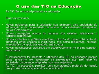 O uso das TIC na EducaçãoO uso das TIC na Educação
As TIC têm um papel profundo na educação.As TIC têm um papel profundo na educação.
Elas proporcionam:Elas proporcionam:
 Novos objectivos para a educação que emergem uma sociedade deNovos objectivos para a educação que emergem uma sociedade de
informação e da necessidade de exercer uma cidadania participativa,informação e da necessidade de exercer uma cidadania participativa,
critica e interveniente;critica e interveniente;
 Novas concepções acerca da natureza dos saberes, valorizando oNovas concepções acerca da natureza dos saberes, valorizando o
trabalho cooperativo;trabalho cooperativo;
 Novas vivências e práticas escolares, através do desenvolvimento deNovas vivências e práticas escolares, através do desenvolvimento de
interfaces entre escolas e instituições, tais como bibliotecas, museus,interfaces entre escolas e instituições, tais como bibliotecas, museus,
associações de apoio à juventude, entre outros;associações de apoio à juventude, entre outros;
 Novas investigações cientificas em desenvolvimento no ensino superior,Novas investigações cientificas em desenvolvimento no ensino superior,
entre outros.entre outros.
È indispensável ter presente a utilização das TIC na educação porqueÈ indispensável ter presente a utilização das TIC na educação porque
estas consistem em escolarizar as actividades que têm lugar naestas consistem em escolarizar as actividades que têm lugar na
sociedade, procurando adapta-las aos seus objectivos.sociedade, procurando adapta-las aos seus objectivos.
As TIC, na educação, permitem uma compreensão profunda do mundoAs TIC, na educação, permitem uma compreensão profunda do mundo
em que vivemos enriquecendo o conhecimentoem que vivemos enriquecendo o conhecimento
 