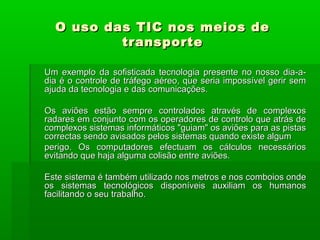 O uso das TIC nos meios deO uso das TIC nos meios de
transportetransporte
Um exemplo da sofisticada tecnologia presente no nosso dia-a-Um exemplo da sofisticada tecnologia presente no nosso dia-a-
dia é o controle de tráfego aéreo, que seria impossível gerir semdia é o controle de tráfego aéreo, que seria impossível gerir sem
ajuda da tecnologia e das comunicações.ajuda da tecnologia e das comunicações.
Os aviões estão sempre controlados através de complexosOs aviões estão sempre controlados através de complexos
radares em conjunto com os operadores de controlo que atrás deradares em conjunto com os operadores de controlo que atrás de
complexos sistemas informáticos "guiam" os aviões para as pistascomplexos sistemas informáticos "guiam" os aviões para as pistas
correctas sendo avisados pelos sistemas quando existe algumcorrectas sendo avisados pelos sistemas quando existe algum
perigo. Os computadores efectuam os cálculos necessáriosperigo. Os computadores efectuam os cálculos necessários
evitando que haja alguma colisão entre aviões.evitando que haja alguma colisão entre aviões.
Este sistema é também utilizado nos metros e nos comboios ondeEste sistema é também utilizado nos metros e nos comboios onde
os sistemas tecnológicos disponíveis auxiliam os humanosos sistemas tecnológicos disponíveis auxiliam os humanos
facilitando o seu trabalho.facilitando o seu trabalho.
 