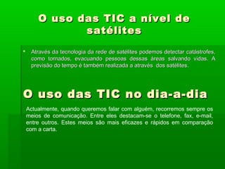 O uso das TIC a nível deO uso das TIC a nível de
satélitessatélites
 Através da tecnologia da rede de satélites podemos detectar catástrofes,Através da tecnologia da rede de satélites podemos detectar catástrofes,
como tornados, evacuando pessoas dessas áreas salvando vidas. Acomo tornados, evacuando pessoas dessas áreas salvando vidas. A
previsão do tempo é também realizada a através dos satélites.previsão do tempo é também realizada a através dos satélites.
O uso das TIC no dia-a-diaO uso das TIC no dia-a-dia
Actualmente, quando queremos falar com alguém, recorremos sempre os
meios de comunicação. Entre eles destacam-se o telefone, fax, e-mail,
entre outros. Estes meios são mais eficazes e rápidos em comparação
com a carta.
 