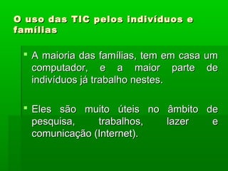 O uso das TIC pelos indivíduos eO uso das TIC pelos indivíduos e
famíliasfamílias
 A maioria das famílias, tem em casa umA maioria das famílias, tem em casa um
computador, e a maior parte decomputador, e a maior parte de
indivíduos já trabalho nestes.indivíduos já trabalho nestes.
 Eles são muito úteis no âmbito deEles são muito úteis no âmbito de
pesquisa, trabalhos, lazer epesquisa, trabalhos, lazer e
comunicação (Internet).comunicação (Internet).
 