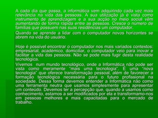 A cada dia que passa, a informática vem adquirindo cada vez maisA cada dia que passa, a informática vem adquirindo cada vez mais
relevância na vida das pessoas. A sua utilização já é vista comorelevância na vida das pessoas. A sua utilização já é vista como
instrumento de aprendizagem e a sua acção no meio social vêminstrumento de aprendizagem e a sua acção no meio social vêm
aumentando de forma rápida entre as pessoas. Cresce o número deaumentando de forma rápida entre as pessoas. Cresce o número de
famílias que possuem nas suas residências um computador.famílias que possuem nas suas residências um computador.
Quando se aprende a lidar com o computador novos horizontes seQuando se aprende a lidar com o computador novos horizontes se
abrem na vida do usuário.abrem na vida do usuário.
Hoje é possível encontrar o computador nos mais variados contextos:Hoje é possível encontrar o computador nos mais variados contextos:
empresarial, académico, domiciliar, o computador veio para inovar eempresarial, académico, domiciliar, o computador veio para inovar e
facilitar a vida das pessoas. Não se pode mais fugir desta realidadefacilitar a vida das pessoas. Não se pode mais fugir desta realidade
tecnológica.tecnológica.
Vivemos num mundo tecnológico, onde a Informática não pode serVivemos num mundo tecnológico, onde a Informática não pode ser
vista como meramente “mais uma tecnologia”. É uma “novavista como meramente “mais uma tecnologia”. É uma “nova
tecnologia” que oferece transformação pessoal, além de favorecer atecnologia” que oferece transformação pessoal, além de favorecer a
formação tecnológica necessária para o futuro profissional naformação tecnológica necessária para o futuro profissional na
sociedade. Dessa forma devemos entender a Informática não comosociedade. Dessa forma devemos entender a Informática não como
uma ferramenta neutra que usamos simplesmente para apresentaruma ferramenta neutra que usamos simplesmente para apresentar
um conteúdo. Devemos ter a percepção que, quando a usamos comoum conteúdo. Devemos ter a percepção que, quando a usamos como
conhecimento, estamos a ser modificados por ela e transformamo-nosconhecimento, estamos a ser modificados por ela e transformamo-nos
em pessoas melhores e mais capacitadas para o mercado deem pessoas melhores e mais capacitadas para o mercado de
trabalho.trabalho.
 