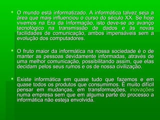  O mundo está informatizado. A informática talvez seja aO mundo está informatizado. A informática talvez seja a
área que mais influenciou o curso do século XX. Se hojeárea que mais influenciou o curso do século XX. Se hoje
vivemos na Era da Informação, isto deve-se ao avançovivemos na Era da Informação, isto deve-se ao avanço
tecnológico na transmissão de dados e às novastecnológico na transmissão de dados e às novas
facilidades de comunicação, ambos impensáveis sem afacilidades de comunicação, ambos impensáveis sem a
evolução dos computadores.evolução dos computadores.
 O fruto maior da informática na nossa sociedade é o deO fruto maior da informática na nossa sociedade é o de
manter as pessoas devidamente informadas, através demanter as pessoas devidamente informadas, através de
uma melhor comunicação, possibilitando assim, que elasuma melhor comunicação, possibilitando assim, que elas
decidam pelos seus rumos e os de nossa civilização.decidam pelos seus rumos e os de nossa civilização.
 Existe informática em quase tudo que fazemos e emExiste informática em quase tudo que fazemos e em
quase todos os produtos que consumimos. É muito difícilquase todos os produtos que consumimos. É muito difícil
pensar em mudanças, em transformações,pensar em mudanças, em transformações, inovaçõesinovações
numa empresa sem que em alguma parte do processo anuma empresa sem que em alguma parte do processo a
informática não esteja envolvida.informática não esteja envolvida.
 