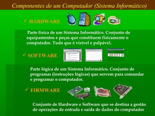  Parte física de um Sistema Informático. Conjunto de
equipamentos e peças que constituem fisicamente o
computador. Tudo que é visível e palpável.
Componentes de um Computador (Sistema Informático)
Parte lógica de um Sistema Informático. Conjunto de
programas (instruções lógicas) que servem para comandar
e programar o computador.
 HARDWARE
 SOFTWARE
 FIRMWARE
Conjunto de Hardware e Software que se destina a gestão
de operações de entrada e saída de dados do computador
 