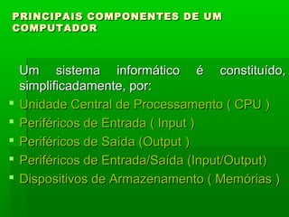 PRINCIPAIS COMPONENTES DE UMPRINCIPAIS COMPONENTES DE UM
COMPUTADORCOMPUTADOR
  
Um sistema informático é constituído,Um sistema informático é constituído,
simplificadamente, por:simplificadamente, por:
 Unidade Central de Processamento ( CPU )Unidade Central de Processamento ( CPU )
 Periféricos de Entrada ( Input )Periféricos de Entrada ( Input )
 Periféricos de Saída (Output )Periféricos de Saída (Output )
 Periféricos de Entrada/Saída (Input/Output)Periféricos de Entrada/Saída (Input/Output)
 Dispositivos de Armazenamento ( Memórias )Dispositivos de Armazenamento ( Memórias )
 
