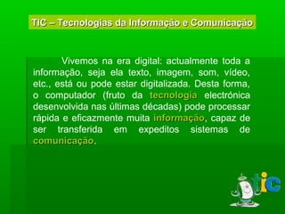 TIC – Tecnologias da Informação e ComunicaçãoTIC – Tecnologias da Informação e Comunicação
Vivemos na era digital: actualmente toda a
informação, seja ela texto, imagem, som, vídeo,
etc., está ou pode estar digitalizada. Desta forma,
o computador (fruto da tecnologiatecnologia electrónica
desenvolvida nas últimas décadas) pode processar
rápida e eficazmente muita informaçãoinformação, capaz de
ser transferida em expeditos sistemas de
comunicaçãocomunicação.
 
