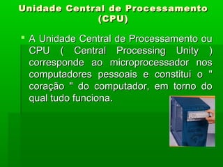 Unidade Central de ProcessamentoUnidade Central de Processamento
(CPU)(CPU)
 A Unidade Central de Processamento ouA Unidade Central de Processamento ou
CPU ( Central Processing Unity )CPU ( Central Processing Unity )
corresponde ao microprocessador noscorresponde ao microprocessador nos
computadores pessoais e constitui o "computadores pessoais e constitui o "
coração " do computador, em torno docoração " do computador, em torno do
qual tudo funciona.qual tudo funciona.
 