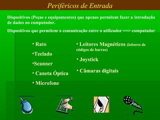 Periféricos de Entrada
Dispositivos (Peças e equipamentos) que apenas permitem fazer a introdução 
de dados no computador.
Dispositivos que permitem a comunicação entre o utilizador ==> computador
• Rato
•Teclado
•Scanner
• Caneta Óptica
• Microfone
• Leitores Magnéticos (leitores de 
códigos de barras)
• Joystick
• Câmaras digitais
 