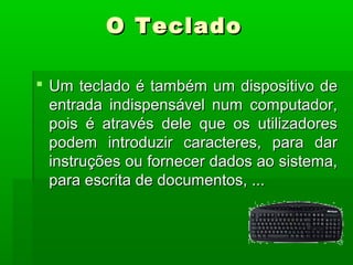  Um teclado é também um dispositivo deUm teclado é também um dispositivo de
entrada indispensável num computador,entrada indispensável num computador,
pois é através dele que os utilizadorespois é através dele que os utilizadores
podem introduzir caracteres, para darpodem introduzir caracteres, para dar
instruções ou fornecer dados ao sistema,instruções ou fornecer dados ao sistema,
para escrita de documentos, ...para escrita de documentos, ...
O TecladoO Teclado
 