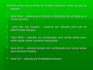 Existem ainda outras teclas de funções especiais, como as que seExistem ainda outras teclas de funções especiais, como as que se
seguem:seguem:
 tecla Enter – destina-se a finalizar a introdução de um dado ou atecla Enter – destina-se a finalizar a introdução de um dado ou a
mudar de linha;mudar de linha;
 tecla Esc (de escape) – costuma ser utilizada para sair detecla Esc (de escape) – costuma ser utilizada para sair de
determinada situação;determinada situação;
 Tecla Shift – utilizada em combinação com outras teclas para,Tecla Shift – utilizada em combinação com outras teclas para,
entre outras coisas, escrever maiúsculas;entre outras coisas, escrever maiúsculas;
 tecla Alt Gr – utilizada também em combinação com outras teclastecla Alt Gr – utilizada também em combinação com outras teclas
para diversas funções;para diversas funções;
 tecla Ctrl – utilizada par finalidades diversas;tecla Ctrl – utilizada par finalidades diversas;
 
