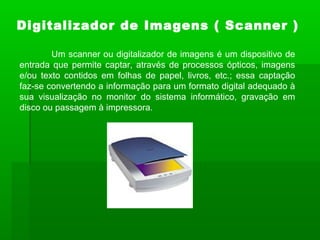 Um scanner ou digitalizador de imagens é um dispositivo de
entrada que permite captar, através de processos ópticos, imagens
e/ou texto contidos em folhas de papel, livros, etc.; essa captação
faz-se convertendo a informação para um formato digital adequado à
sua visualização no monitor do sistema informático, gravação em
disco ou passagem à impressora.
Digitalizador de Imagens ( Scanner )
 