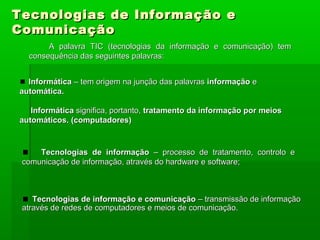 Tecnologias de Informação eTecnologias de Informação e
ComunicaçãoComunicação
A palavra TIC (tecnologias da informação e comunicação) temA palavra TIC (tecnologias da informação e comunicação) tem
consequência das seguintes palavras:consequência das seguintes palavras:
InformáticaInformática – tem origem na junção das palavras– tem origem na junção das palavras informaçãoinformação ee
automática.automática.
InformáticaInformática significa, portanto,significa, portanto, tratamento da informação por meiostratamento da informação por meios
automáticos. (computadores)automáticos. (computadores)
Tecnologias de informaçãoTecnologias de informação – processo de tratamento, controlo e– processo de tratamento, controlo e
comunicação de informação, através do hardware e software;comunicação de informação, através do hardware e software;
Tecnologias de informação e comunicaçãoTecnologias de informação e comunicação – transmissão de informação– transmissão de informação
através de redes de computadores e meios de comunicação.através de redes de computadores e meios de comunicação.
 