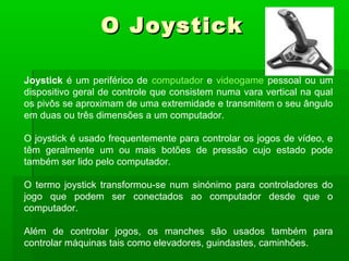 Joystick é um periférico de computador e videogame pessoal ou um
dispositivo geral de controle que consistem numa vara vertical na qual
os pivôs se aproximam de uma extremidade e transmitem o seu ângulo
em duas ou três dimensões a um computador.
O joystick é usado frequentemente para controlar os jogos de vídeo, e
têm geralmente um ou mais botões de pressão cujo estado pode
também ser lido pelo computador.
O termo joystick transformou-se num sinónimo para controladores do
jogo que podem ser conectados ao computador desde que o
computador.
Além de controlar jogos, os manches são usados também para
controlar máquinas tais como elevadores, guindastes, caminhões.
O JoystickO Joystick
 