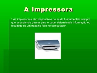 A ImpressoraA Impressora
 As impressoras são dispositivos de saída fundamentais sempre
que se pretende passar para o papel determinada informação ou
resultado de um trabalho feito no computador.
 