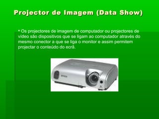 Projector de Imagem (Data Show)Projector de Imagem (Data Show)
 Os projectores de imagem de computador ou projectores de
vídeo são dispositivos que se ligam ao computador através do
mesmo conector a que se liga o monitor e assim permitem
projectar o conteúdo do ecrã.
 