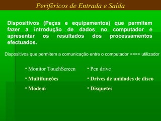 Periféricos de Entrada e Saída
Dispositivos (Peças e equipamentos) que permitem
fazer a introdução de dados no computador e
apresentar os resultados dos processamentos
efectuados.
Dispositivos que permitem a comunicação entre o computador <==> utilizador
• Monitor TouchScreen
• Multifunções
• Modem
• Pen drive
• Drives de unidades de disco
• Disquetes
 