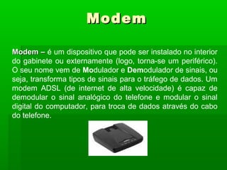 Modem –Modem – é um dispositivo que pode ser instalado no interior
do gabinete ou externamente (logo, torna-se um periférico).
O seu nome vem de Modulador e Demodulador de sinais, ou
seja, transforma tipos de sinais para o tráfego de dados. Um
modem ADSL (de internet de alta velocidade) é capaz de
demodular o sinal analógico do telefone e modular o sinal
digital do computador, para troca de dados através do cabo
do telefone.
ModemModem
 