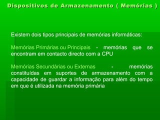 Dispositivos de Armazenamento ( Memórias )Dispositivos de Armazenamento ( Memórias )
Existem dois tipos principais de memórias informáticas:
Memórias Primárias ou Principais - memórias que se
encontram em contacto directo com a CPU
Memórias Secundárias ou Externas - memórias
constituídas em suportes de armazenamento com a
capacidade de guardar a informação para além do tempo
em que é utilizada na memória primária
 