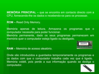 MEMÓRIA PRINCIPAL – que se encontra em contacto directo com a
CPU, fornecendo-lhe os dados e recebendo-os para os processar.
ROM – Read Only Memory.
Memória apenas de leitura. Armazena os programas que o
computador necessita para poder funcionar.
Memória permanente, dado os seus programas permanecem em
memória quer o computador esteja ligado ou desligado.
RAM – Memória de acesso aleatório.
Onde são introduzidos e guardados temporariamente os programas e
os dados com que o computador trabalha cada vez que é ligado.
Memória volátil, pois perde a sua informação quando se desliga o
computador.
 
