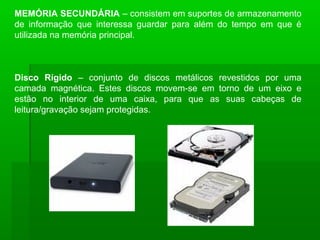 MEMÓRIA SECUNDÁRIA – consistem em suportes de armazenamento
de informação que interessa guardar para além do tempo em que é
utilizada na memória principal.
Disco Rígido – conjunto de discos metálicos revestidos por uma
camada magnética. Estes discos movem-se em torno de um eixo e
estão no interior de uma caixa, para que as suas cabeças de
leitura/gravação sejam protegidas.
 