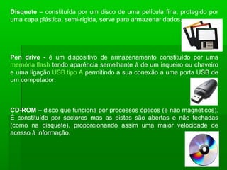 Disquete – constituída por um disco de uma película fina, protegido por
uma capa plástica, semi-rígida, serve para armazenar dados.
Pen drive - é um dispositivo de armazenamento constituído por uma
memória flash tendo aparência semelhante à de um isqueiro ou chaveiro
e uma ligação USB tipo A permitindo a sua conexão a uma porta USB de
um computador.
CD-ROM – disco que funciona por processos ópticos (e não magnéticos).
É constituído por sectores mas as pistas são abertas e não fechadas
(como na disquete), proporcionando assim uma maior velocidade de
acesso à informação.
 