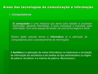 Áreas das tecnologias da comunicação e informaçãoÁreas das tecnologias da comunicação e informação
1 -1 - ComputadoresComputadores
O computadorO computador é umaé uma máquina que serve para receber e processarmáquina que serve para receber e processar
informação, gerando informação, e para armazenar e transmitir essainformação, gerando informação, e para armazenar e transmitir essa
informação, num curto espaço de tempo, de uma forma segura e fiável.informação, num curto espaço de tempo, de uma forma segura e fiável.
Dentro deste assunto temos aDentro deste assunto temos a informáticainformática (é a aplicação de(é a aplicação de
computadores para o processamento de informação)computadores para o processamento de informação)
A burótica é a aplicação de meios informáticos no tratamento e circulação
de informação em escritórios e em tarefas do tipo administrativo (a origem
da palavra «burótica» é a mesma da palavra «Burocracia»).
 