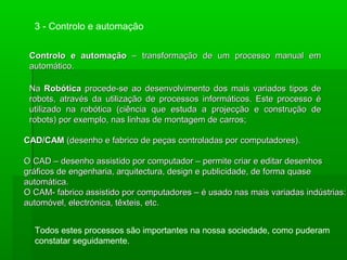 Controlo e automaçãoControlo e automação – transformação de um processo manual em– transformação de um processo manual em
automático.automático.
Todos estes processos são importantes na nossa sociedade, como puderam
constatar seguidamente.
3 - Controlo e automação
NaNa RobóticaRobótica procede-se ao desenvolvimento dos mais variados tipos deprocede-se ao desenvolvimento dos mais variados tipos de
robots, através da utilização de processos informáticos. Este processo érobots, através da utilização de processos informáticos. Este processo é
utilizado na robótica (ciência que estuda a projecção e construção deutilizado na robótica (ciência que estuda a projecção e construção de
robots) por exemplo, nas linhas de montagem de carros;robots) por exemplo, nas linhas de montagem de carros;
CAD/CAMCAD/CAM (desenho e fabrico de peças controladas por computadores).(desenho e fabrico de peças controladas por computadores).
O CAD – desenho assistido por computador – permite criar e editar desenhosO CAD – desenho assistido por computador – permite criar e editar desenhos
gráficos de engenharia, arquitectura, design e publicidade, de forma quasegráficos de engenharia, arquitectura, design e publicidade, de forma quase
automática.automática.
O CAM- fabrico assistido por computadores – é usado nas mais variadas indústrias:O CAM- fabrico assistido por computadores – é usado nas mais variadas indústrias:
automóvel, electrónica, têxteis, etc.automóvel, electrónica, têxteis, etc.
 