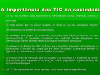 A Importância das TIC na sociedadeA Importância das TIC na sociedade
As TIC são utilizadas pelos organismos da administração pública, empresas, famílias eAs TIC são utilizadas pelos organismos da administração pública, empresas, famílias e
indivíduos.indivíduos.
A rápida difusão das TIC exerce mutações no modo de vida das sociedades. AssumeA rápida difusão das TIC exerce mutações no modo de vida das sociedades. Assume
importância na vida colectiva e individual actualimportância na vida colectiva e individual actual..
A tecnologia tem origem na sociedade, exercendo uma influência decisiva no seuA tecnologia tem origem na sociedade, exercendo uma influência decisiva no seu
desenvolvimento. A sociedade portuguesa tem usufruído dessas tecnologias, nadesenvolvimento. A sociedade portuguesa tem usufruído dessas tecnologias, na
administração pública, central e local e na estrutura empresarial portuguesa.administração pública, central e local e na estrutura empresarial portuguesa.
A vantagem da difusão das TIC contribuiu para simplificar processos administrativos eA vantagem da difusão das TIC contribuiu para simplificar processos administrativos e
proporcionar a redução dos custos que lhe estão associados. Contribuindo também aproporcionar a redução dos custos que lhe estão associados. Contribuindo também a
agilização do relacionamento com os cidadãos e empresas.agilização do relacionamento com os cidadãos e empresas.
A principal forma de interacção com os cidadãos e a tecnologia é a existência de canaisA principal forma de interacção com os cidadãos e a tecnologia é a existência de canais
direccionados para sugestões e reclamações on-line, pagamentos e preenchimento dedireccionados para sugestões e reclamações on-line, pagamentos e preenchimento de
formulários/declarações.formulários/declarações.
As TIC são importantes em muitos sectores, como iremos explicar seguidamente.As TIC são importantes em muitos sectores, como iremos explicar seguidamente.
 