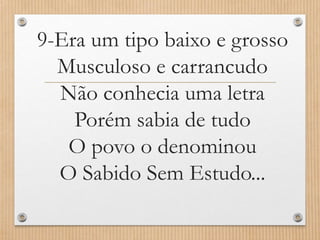 9-Era um tipo baixo e grosso
Musculoso e carrancudo
Não conhecia uma letra
Porém sabia de tudo
O povo o denominou
O Sabido Sem Estudo...

 