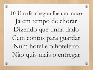 10-Um dia chegou-lhe um moço

Já em tempo de chorar
Dizendo que tinha dado
Cem contos para guardar
Num hotel e o hoteleiro
Não quis mais o entregar

 